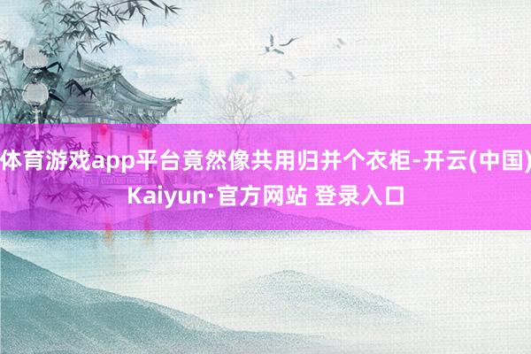 体育游戏app平台竟然像共用归并个衣柜-开云(中国)Kaiyun·官方网站 登录入口