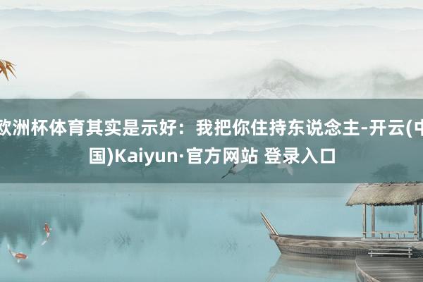 欧洲杯体育其实是示好：我把你住持东说念主-开云(中国)Kaiyun·官方网站 登录入口