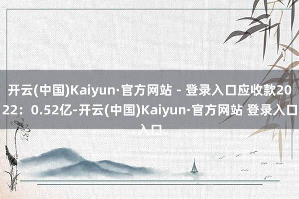 开云(中国)Kaiyun·官方网站 - 登录入口应收款2022：0.52亿-开云(中国)Kaiyun·官方网站 登录入口