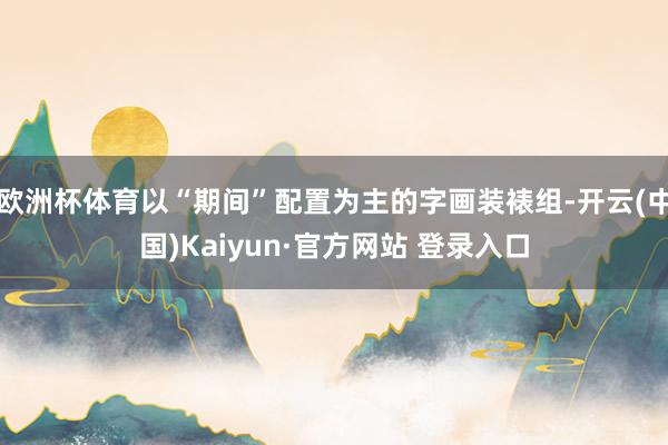 欧洲杯体育以“期间”配置为主的字画装裱组-开云(中国)Kaiyun·官方网站 登录入口