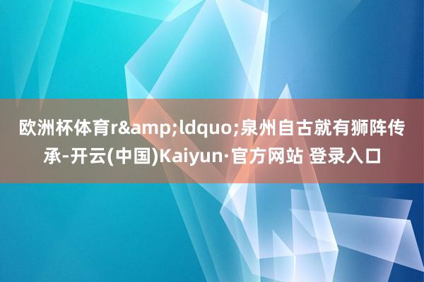 欧洲杯体育r　　&ldquo;泉州自古就有狮阵传承-开云(中国)Kaiyun·官方网站 登录入口