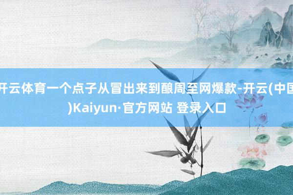 开云体育一个点子从冒出来到酿周至网爆款-开云(中国)Kaiyun·官方网站 登录入口
