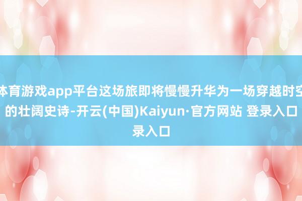 体育游戏app平台这场旅即将慢慢升华为一场穿越时空的壮阔史诗-开云(中国)Kaiyun·官方网站 登录入口