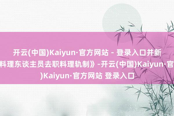 开云(中国)Kaiyun·官方网站 - 登录入口并新增《董事、高档料理东谈主员去职料理轨制》-开云(中国)Kaiyun·官方网站 登录入口