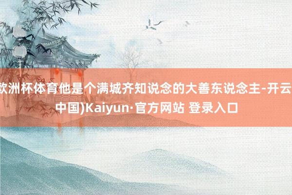 欧洲杯体育他是个满城齐知说念的大善东说念主-开云(中国)Kaiyun·官方网站 登录入口