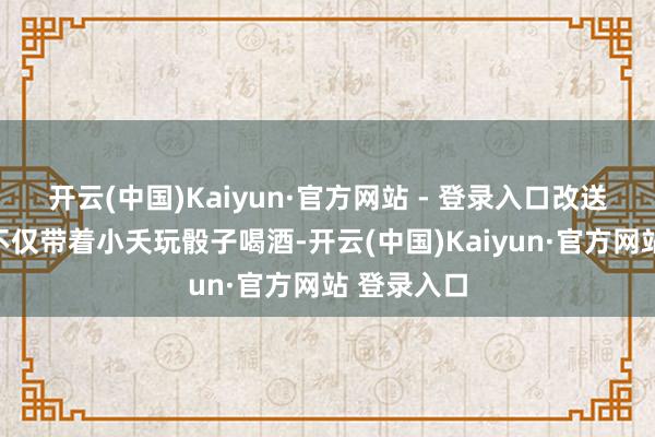 开云(中国)Kaiyun·官方网站 - 登录入口改送大坛酒;不仅带着小夭玩骰子喝酒-开云(中国)Kaiyun·官方网站 登录入口