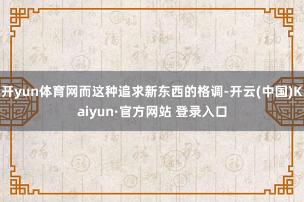 开yun体育网而这种追求新东西的格调-开云(中国)Kaiyun·官方网站 登录入口
