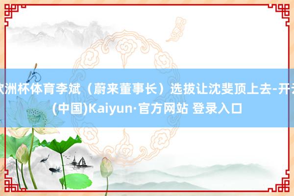 欧洲杯体育李斌（蔚来董事长）选拔让沈斐顶上去-开云(中国)Kaiyun·官方网站 登录入口