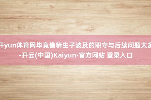 开yun体育网毕竟借精生子波及的职守与后续问题太多-开云(中国)Kaiyun·官方网站 登录入口