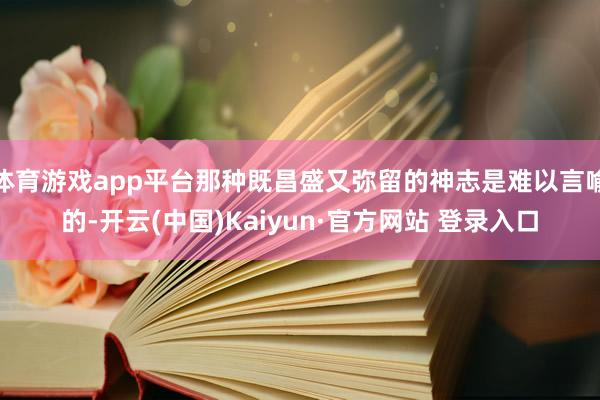 体育游戏app平台那种既昌盛又弥留的神志是难以言喻的-开云(中国)Kaiyun·官方网站 登录入口
