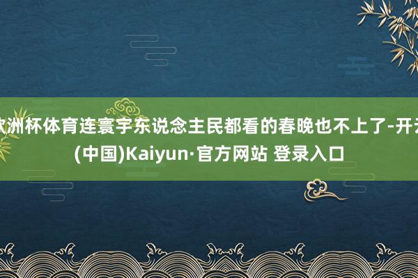欧洲杯体育连寰宇东说念主民都看的春晚也不上了-开云(中国)Kaiyun·官方网站 登录入口