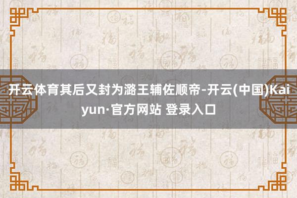 开云体育其后又封为潞王辅佐顺帝-开云(中国)Kaiyun·官方网站 登录入口