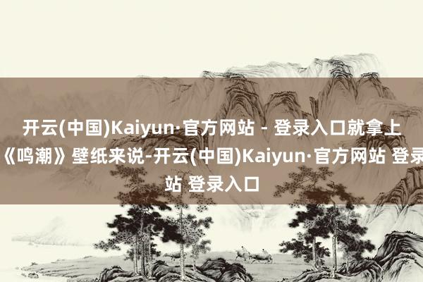 开云(中国)Kaiyun·官方网站 - 登录入口就拿上头的《鸣潮》壁纸来说-开云(中国)Kaiyun·官方网站 登录入口