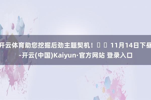 开云体育助您挖掘后劲主题契机！		11月14日下昼-开云(中国)Kaiyun·官方网站 登录入口