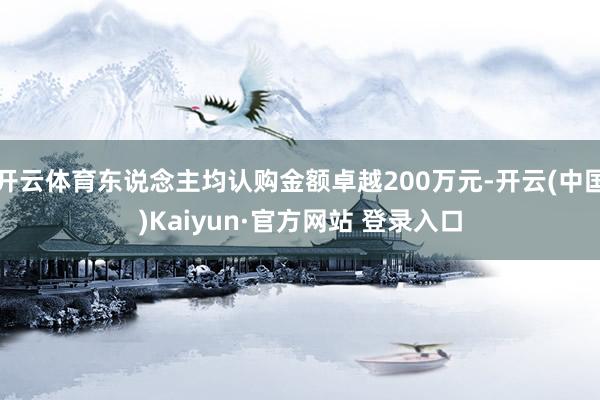 开云体育东说念主均认购金额卓越200万元-开云(中国)Kaiyun·官方网站 登录入口