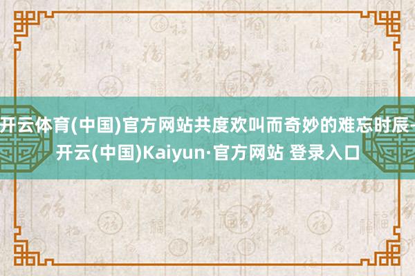 开云体育(中国)官方网站共度欢叫而奇妙的难忘时辰-开云(中国)Kaiyun·官方网站 登录入口