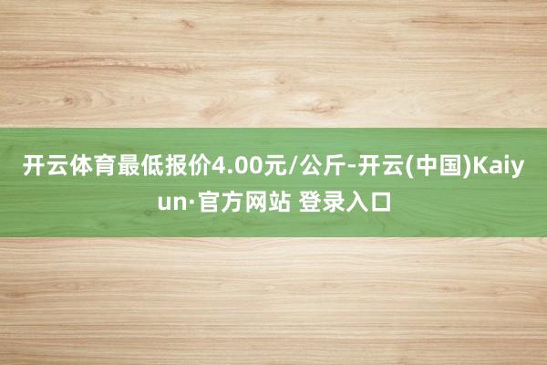 开云体育最低报价4.00元/公斤-开云(中国)Kaiyun·官方网站 登录入口