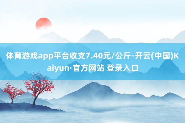 体育游戏app平台收支7.40元/公斤-开云(中国)Kaiyun·官方网站 登录入口