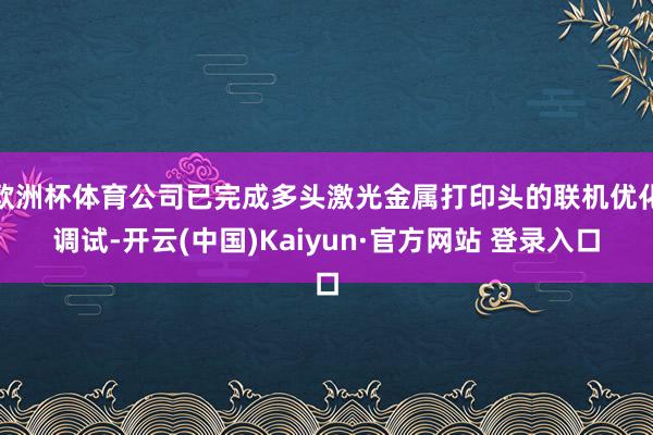欧洲杯体育公司已完成多头激光金属打印头的联机优化调试-开云(中国)Kaiyun·官方网站 登录入口