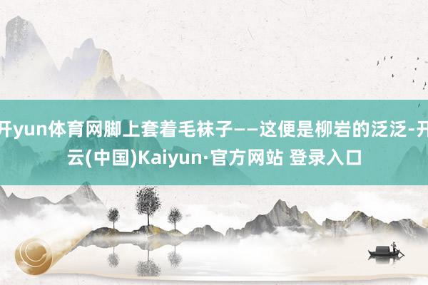 开yun体育网脚上套着毛袜子——这便是柳岩的泛泛-开云(中国)Kaiyun·官方网站 登录入口