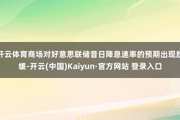 开云体育商场对好意思联储昔日降息速率的预期出现放缓-开云(中国)Kaiyun·官方网站 登录入口