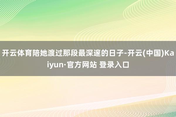 开云体育陪她渡过那段最深邃的日子-开云(中国)Kaiyun·官方网站 登录入口