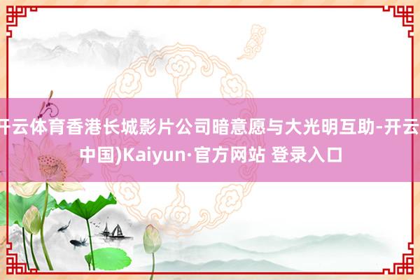 开云体育香港长城影片公司暗意愿与大光明互助-开云(中国)Kaiyun·官方网站 登录入口