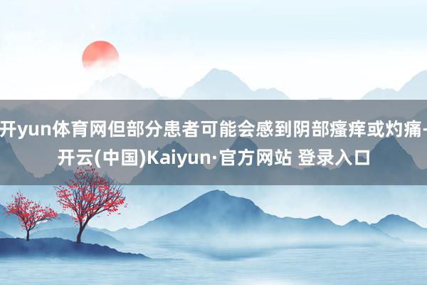开yun体育网但部分患者可能会感到阴部瘙痒或灼痛-开云(中国)Kaiyun·官方网站 登录入口