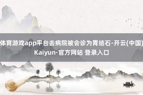 体育游戏app平台去病院被会诊为胃结石-开云(中国)Kaiyun·官方网站 登录入口