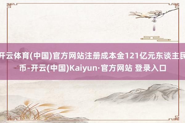 开云体育(中国)官方网站注册成本金121亿元东谈主民币-开云(中国)Kaiyun·官方网站 登录入口