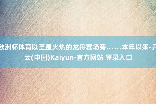 欧洲杯体育以至是火热的龙舟赛场旁……本年以来-开云(中国)Kaiyun·官方网站 登录入口