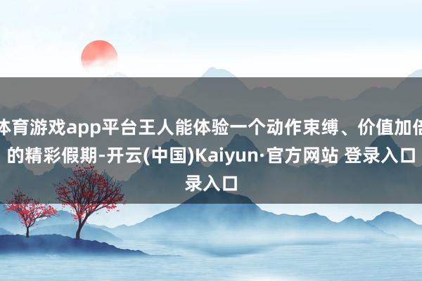 体育游戏app平台王人能体验一个动作束缚、价值加倍的精彩假期-开云(中国)Kaiyun·官方网站 登录入口