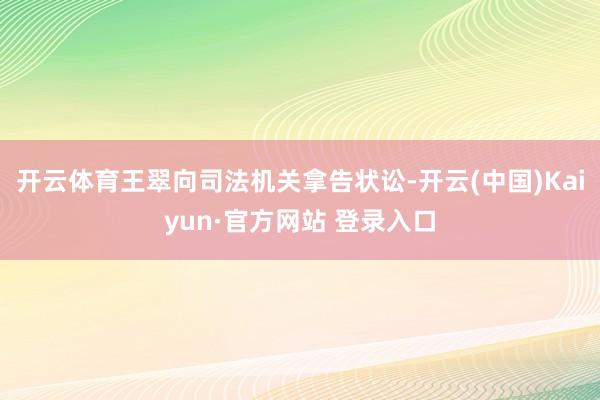 开云体育王翠向司法机关拿告状讼-开云(中国)Kaiyun·官方网站 登录入口