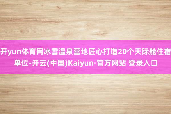 开yun体育网冰雪温泉营地匠心打造20个天际舱住宿单位-开云(中国)Kaiyun·官方网站 登录入口