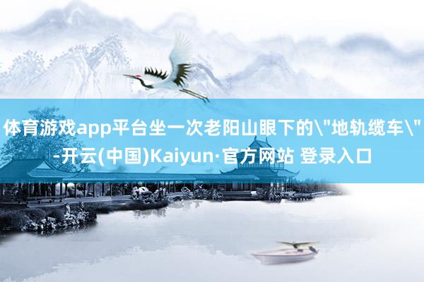 体育游戏app平台坐一次老阳山眼下的＂地轨缆车＂-开云(中国)Kaiyun·官方网站 登录入口