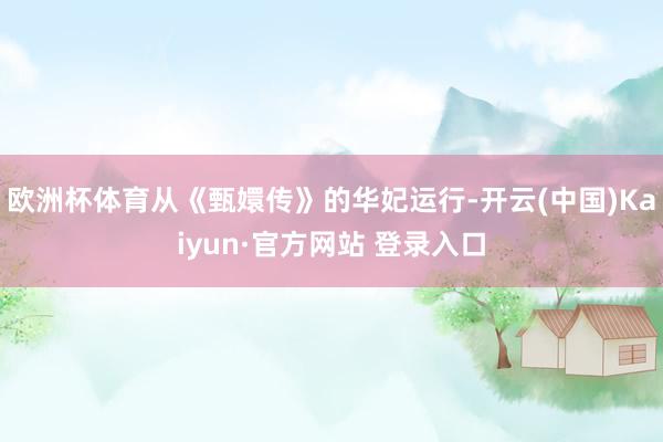 欧洲杯体育从《甄嬛传》的华妃运行-开云(中国)Kaiyun·官方网站 登录入口