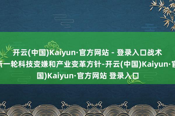 开云(中国)Kaiyun·官方网站 - 登录入口战术性新兴产业代表新一轮科技变嫌和产业变革方针-开云(中国)Kaiyun·官方网站 登录入口
