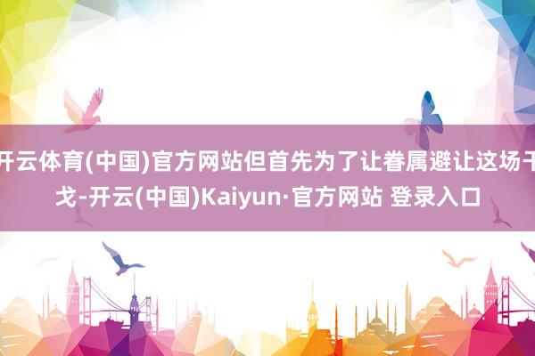 开云体育(中国)官方网站但首先为了让眷属避让这场干戈-开云(中国)Kaiyun·官方网站 登录入口