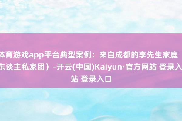 体育游戏app平台典型案例:来自成都的李先生家庭(4东谈主私家团)-开云(中国)Kaiyun·官方网站 登录入口