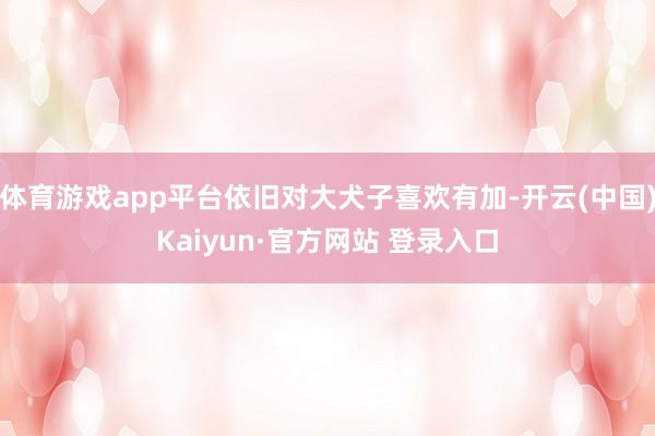 体育游戏app平台依旧对大犬子喜欢有加-开云(中国)Kaiyun·官方网站 登录入口