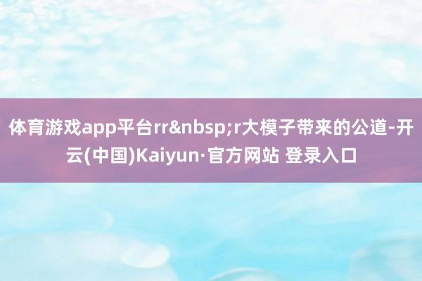 体育游戏app平台rr&nbsp;r大模子带来的公道-开云(中国)Kaiyun·官方网站 登录入口