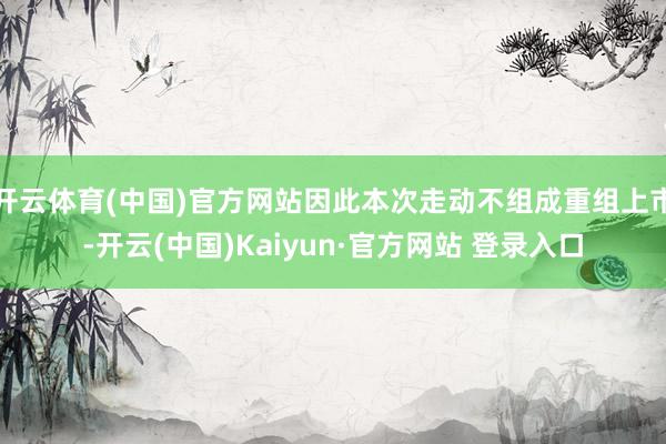 开云体育(中国)官方网站因此本次走动不组成重组上市-开云(中国)Kaiyun·官方网站 登录入口