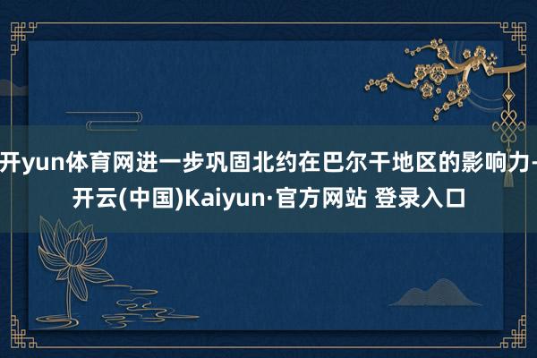 开yun体育网进一步巩固北约在巴尔干地区的影响力-开云(中国)Kaiyun·官方网站 登录入口