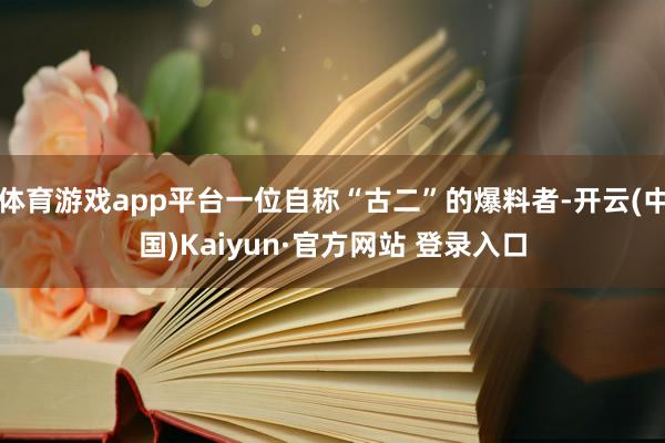 体育游戏app平台一位自称“古二”的爆料者-开云(中国)Kaiyun·官方网站 登录入口