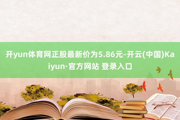 开yun体育网正股最新价为5.86元-开云(中国)Kaiyun·官方网站 登录入口