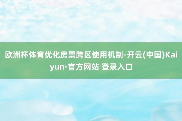 欧洲杯体育优化房票跨区使用机制-开云(中国)Kaiyun·官方网站 登录入口