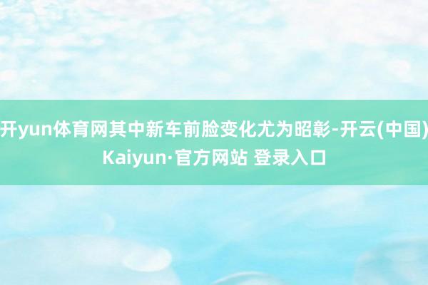 开yun体育网其中新车前脸变化尤为昭彰-开云(中国)Kaiyun·官方网站 登录入口