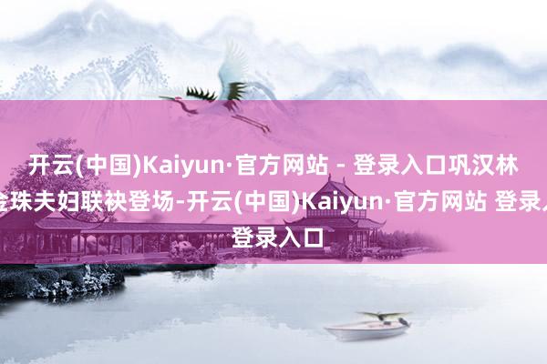 开云(中国)Kaiyun·官方网站 - 登录入口巩汉林、金珠夫妇联袂登场-开云(中国)Kaiyun·官方网站 登录入口