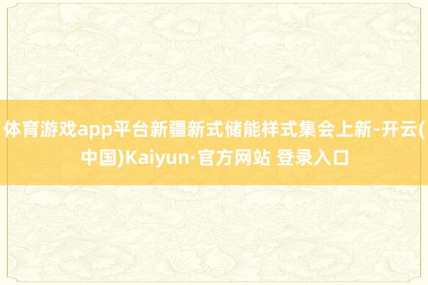 体育游戏app平台新疆新式储能样式集会上新-开云(中国)Kaiyun·官方网站 登录入口
