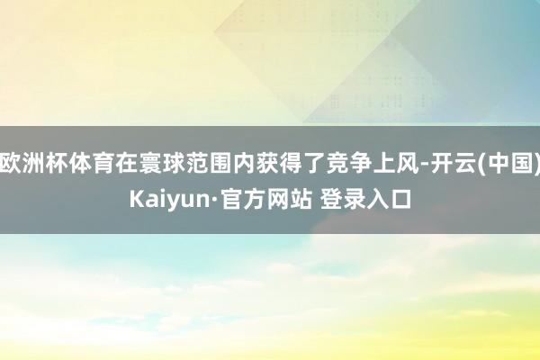 欧洲杯体育在寰球范围内获得了竞争上风-开云(中国)Kaiyun·官方网站 登录入口